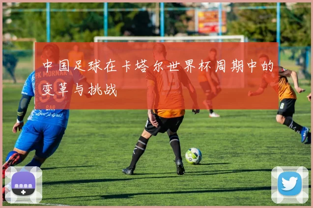 中国足球在卡塔尔世界杯周期中的变革与挑战
