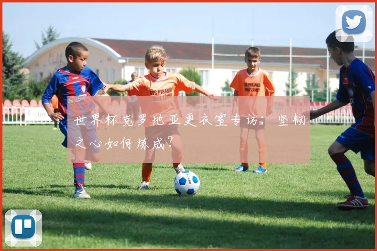世界杯克罗地亚更衣室专访：坚韧之心如何炼成？