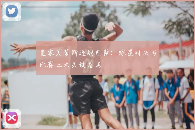 皇家贝蒂斯迎战巴萨：球星对决与比赛三大关键看点