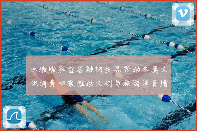 冰墩墩和雪容融衍生品带动冬奥文化消费回暖推动文创与旅游消费增长