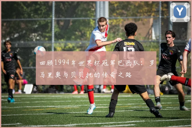 回顾1994年世界杯冠军巴西队:罗马里奥与贝贝托的传奇之路