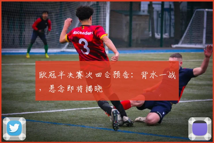 欧冠半决赛次回合预告：背水一战，悬念即将揭晓