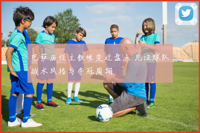 巴萨历任主教练变迁盘点 见证球队战术风格与夺冠周期