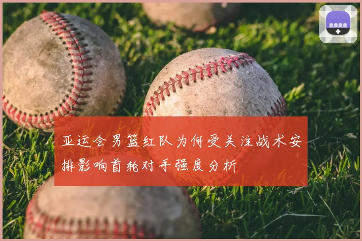 亚运会男篮红队为何受关注战术安排影响首轮对手强度分析