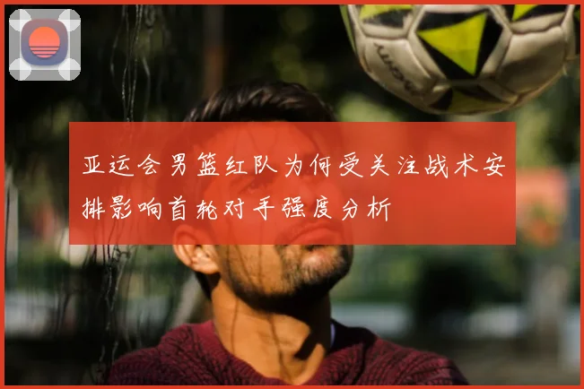 亚运会男篮红队为何受关注战术安排影响首轮对手强度分析