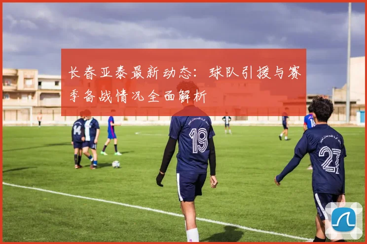 长春亚泰最新动态：球队引援与赛季备战情况全面解析