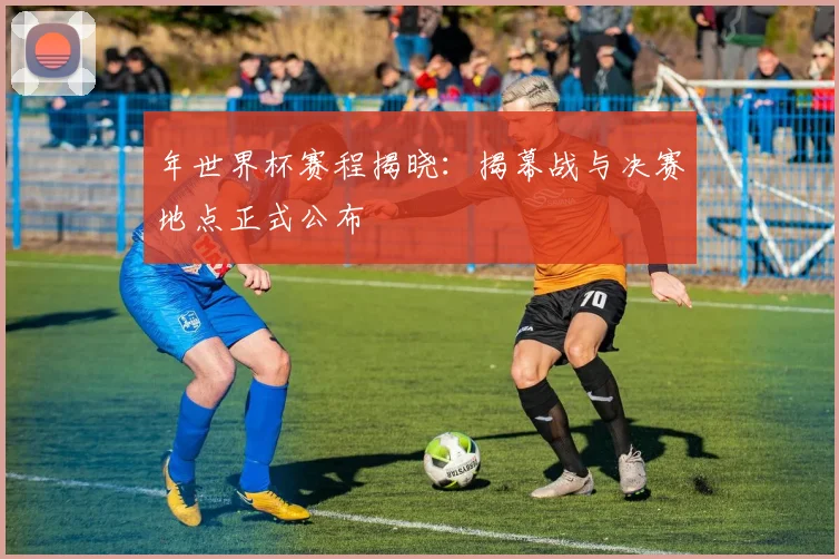 年世界杯赛程揭晓：揭幕战与决赛地点正式公布