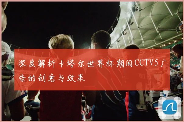 深度解析卡塔尔世界杯期间CCTV5广告的创意与效果
