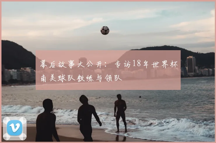 幕后故事大公开：专访18年世界杯南美球队教练与领队