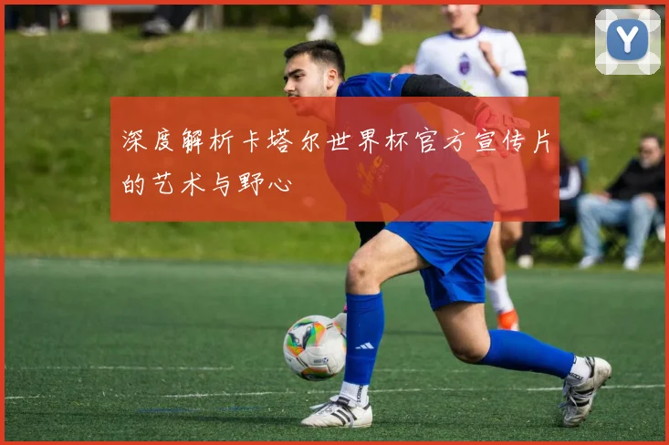 深度解析卡塔尔世界杯官方宣传片的艺术与野心