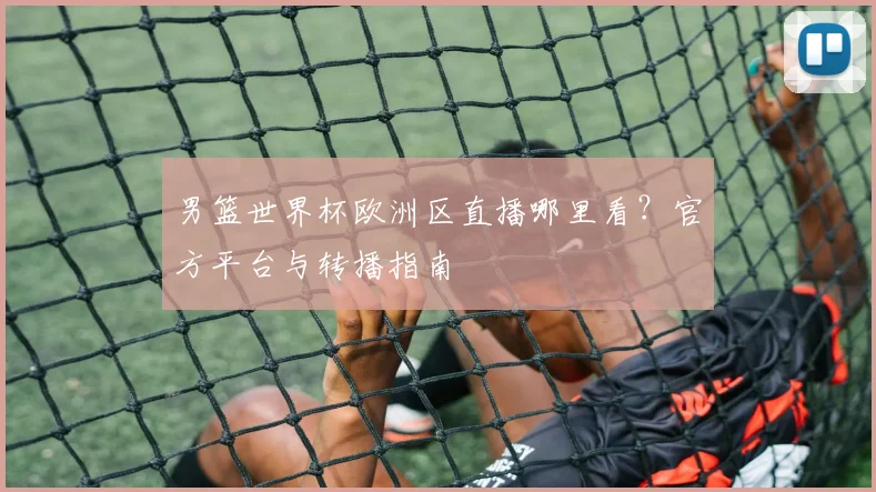 男篮世界杯欧洲区直播哪里看?官方平台与转播指南