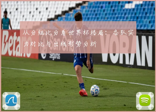 从分组比分看世界杯格局：各队实力对比与出线形势分析