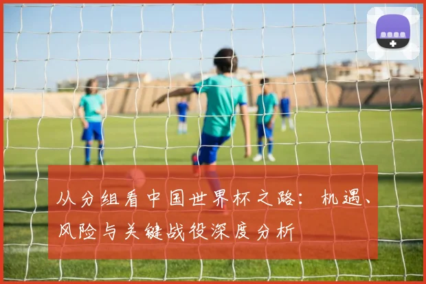 从分组看中国世界杯之路：机遇、风险与关键战役深度分析