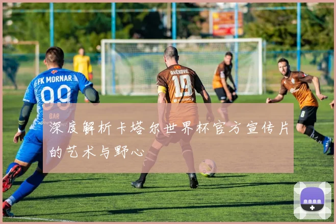 深度解析卡塔尔世界杯官方宣传片的艺术与野心