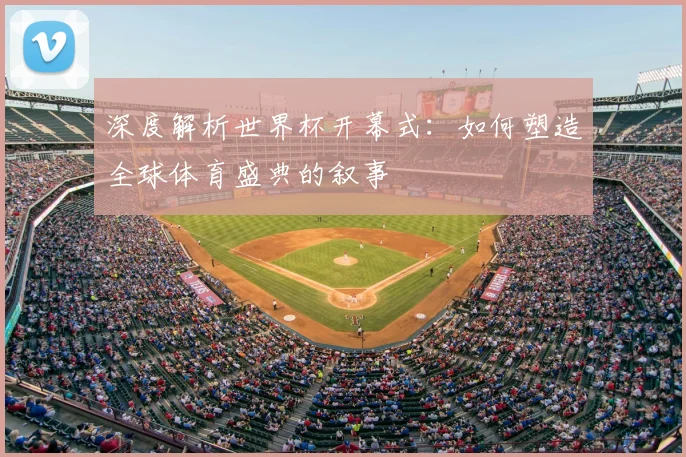 深度解析世界杯开幕式：如何塑造全球体育盛典的叙事